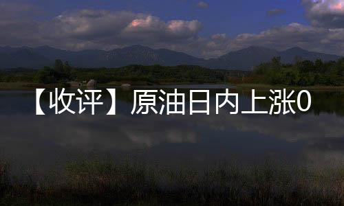 【收評】原油日內上漲0.67%機構稱原油價格走高瀝青價格逐漸回升