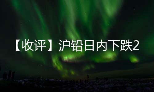 【收評】滬鉛日內下跌2.65%機構稱隨著多頭資金逐步離場，鉛價下跌未結束