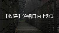 【收評】滬鋁日內上漲1.36%機構稱鋁價短期反彈關注高度