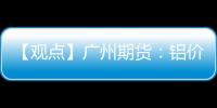 【觀點】廣州期貨：鋁價維持震蕩為主