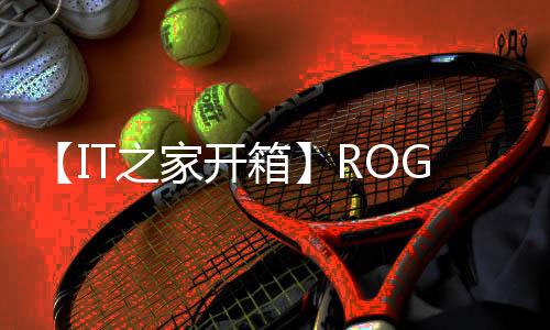 【IT之家開箱】ROG 游戲手機 9 Pro 圖賞：全新光顯矩陣屏加持，好看還好玩