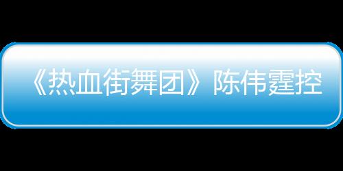 《熱血街舞團(tuán)》陳偉霆控場(chǎng)化解僵局