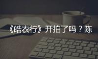 《皓衣行》開拍了嗎？陳飛宇辭演是真是假？