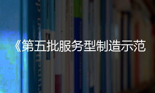 《第五批服務型制造示范名單》公示 多家儀器儀表企業(yè)及服務平臺入選