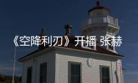 《空降利刃》開播 張赫轉型“熱血硬漢”獲好評