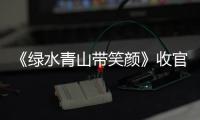 《綠水青山帶笑顏》收官 彰顯新時代青年新作為