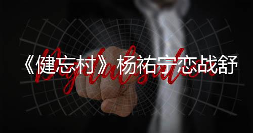 《健忘村》楊祐寧戀戰舒淇誓搶回“初戀”