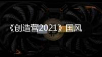 《創造營2021》國風舞臺引爆全場 黑金訓練生韋語節rap耳目一新