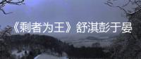 《剩者為王》舒淇彭于晏秀恩愛 眼角眉梢皆是戲【娛樂新聞】風尚中國網