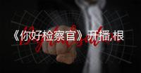 《你好檢察官》開播,根據(jù)真實(shí)事件改編反映社會(huì)熱點(diǎn)