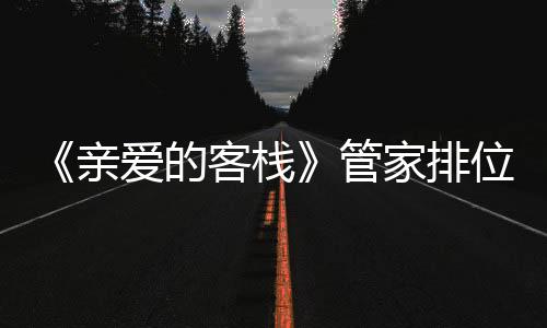 《親愛的客棧》管家排位賽打響吳磊張翰爭奪第一林心如逆襲？