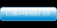 《三國志8重制版》打8分：成系列最佳的潛力與遺憾