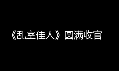 《亂室佳人》圓滿收官 陸羽形象詮釋典范“家居男”