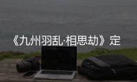 《九州羽亂·相思劫》定檔3月14日 九世情劫嘗盡愛恨嗔癡