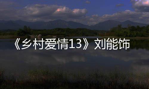 《鄉村愛情13》劉能飾演者趙明遠去世