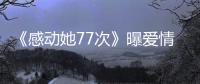 《感動她77次》曝愛情態度特輯 阿Sa希望“用行動證明愛”