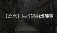 《戀戀》朱梓驍拍戲膝蓋意外摔傷殘疾下水【娛樂新聞】風尚中國網