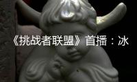 《挑戰者聯盟》首播：冰晨甜到齁 大鵬獲評太能吹【娛樂新聞】風尚中國網