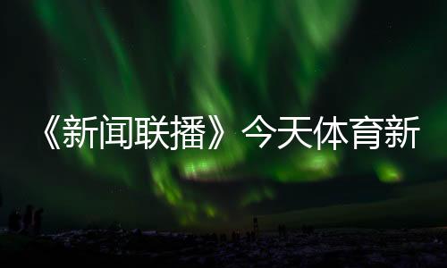 《新聞聯(lián)播》今天體育新聞最新消息，央視體育直播