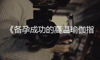 《備孕成功的高溫瑜伽指南：入門姿勢、秘訣及適合練習的姿勢》