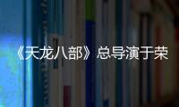 《天龍八部》總導演于榮光：致敬經典，回歸也是一種創新