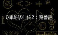 《御龍修仙傳2：魔獸疆界》定檔8.22 彭禺厶強勢歸來再創修仙傳奇