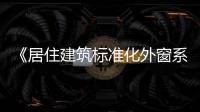 《居住建筑標準化外窗系統 應用技術標準》正式發布,行業資訊