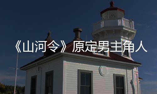 《山河令》原定男主角人選曝光，張哲瀚和龔俊并不是第一人選？