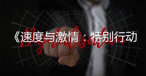 《速度與激情：特別行動(dòng)》三大巨頭展逆天神技 超刺激動(dòng)作場(chǎng)面炸穿銀幕