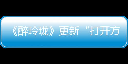 《醉玲瓏》更新“打開方式”  陳偉霆《因你》成新片頭