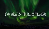 《蠻荒記》電影項目啟動 下半年正式開機【娛樂新聞】風尚中國網