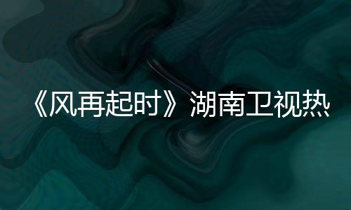 《風再起時》湖南衛視熱播  兩代人價值觀沖突成最大看點