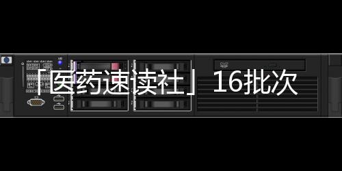 「醫藥速讀社」16批次藥品不合格 勤浩醫藥獲在中國首個IND批件