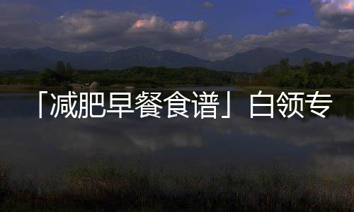 「減肥早餐食譜」白領(lǐng)專屬瘦身早餐簡單方便又