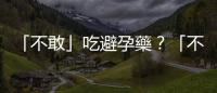 「不敢」吃避孕藥？「不敢」裝避孕器？什麼避孕都不做才真正「傷身體」