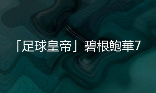 「足球皇帝」碧根鮑華78歲辭世，任球員與教練時皆率德國世界盃奪冠