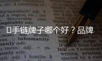 ?手鏈牌子哪個好？品牌手鏈中它們是最受關注的品牌！