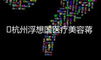 ?杭州浮想國醫療美容蔣錚錚打玻尿酸好沒黑料,擅長微整,口碑讓人信賴