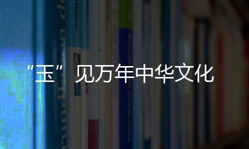 “玉”見萬年中華文化 《尋古中國·玉石記》開播