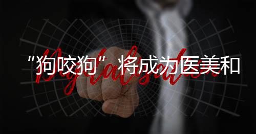 “狗咬狗”將成為醫美和口腔行業未來三年內的主線