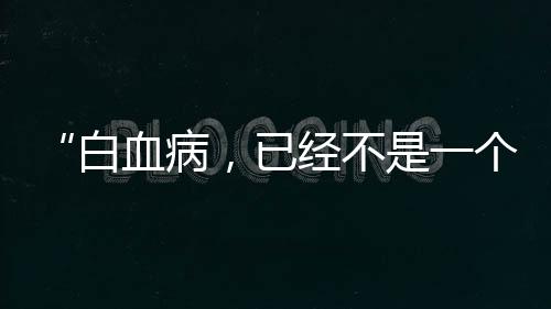 “白血病，已經(jīng)不是一個不可治愈的疾病”