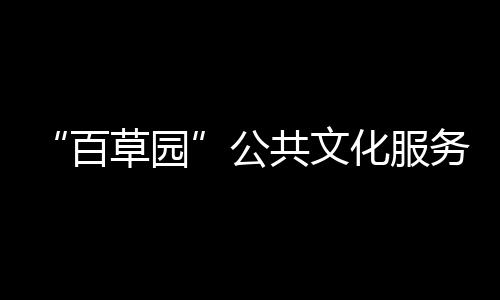 “百草園”公共文化服務平臺(關于“百草園”公共文化服務平臺簡述)