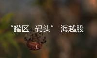 “罐區(qū)+碼頭” 海越股份打造能源倉儲(chǔ)貿(mào)易一體化