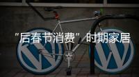 “后春節消費”時期家居消費有望升溫