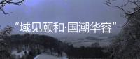 “域見頤和·國潮華容”2023風尚模特大賽開幕式盛大啟動