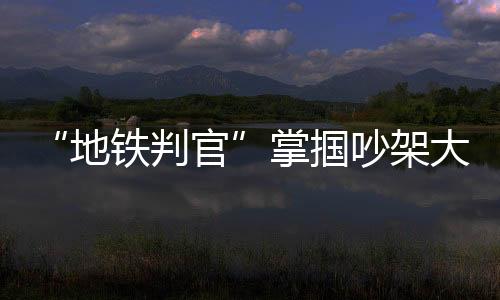 “地鐵判官”掌摑吵架大爺引爭議，官方回應來了！