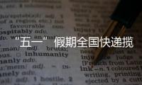 “五一”假期全國快遞攬投量雙雙突破10億件