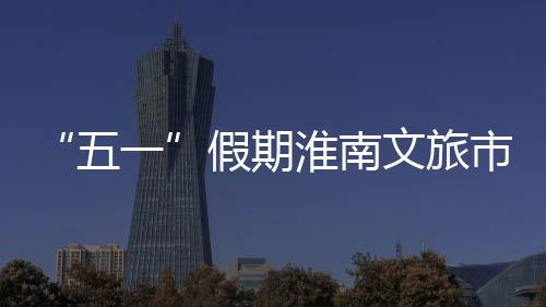 “五一”假期淮南文旅市場“人財兩旺”