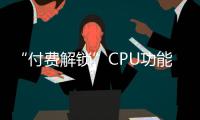 “付費解鎖”CPU功能？11年前的生意如今又火了