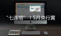 “七連增”！5月央行黃金儲備環比上升51萬盎司